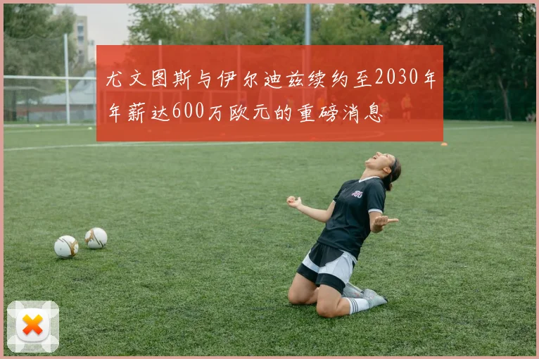 尤文图斯与伊尔迪兹续约至2030年年薪达600万欧元的重磅消息