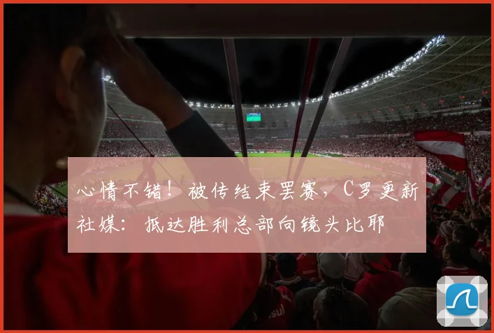 心情不错！被传结束罢赛，C罗更新社媒：抵达胜利总部向镜头比耶