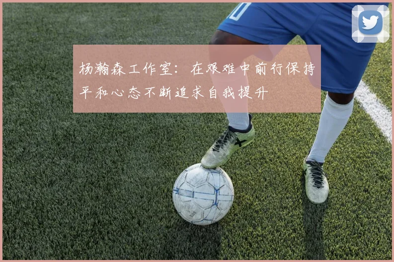 杨瀚森工作室：在艰难中前行保持平和心态不断追求自我提升