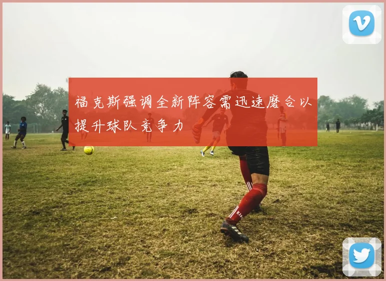 福克斯强调全新阵容需迅速磨合以提升球队竞争力