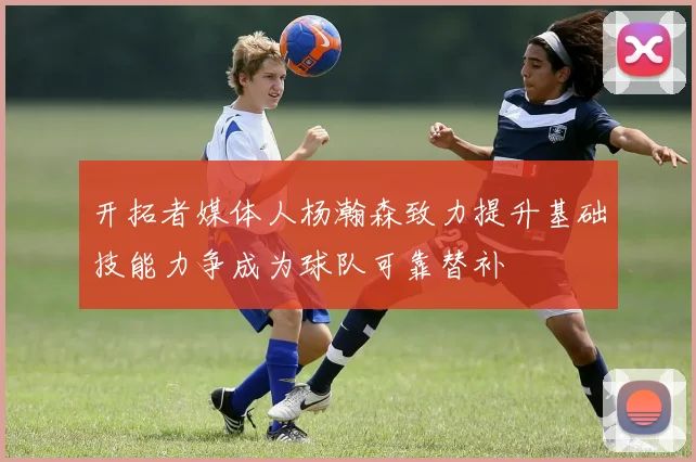 开拓者媒体人杨瀚森致力提升基础技能力争成为球队可靠替补