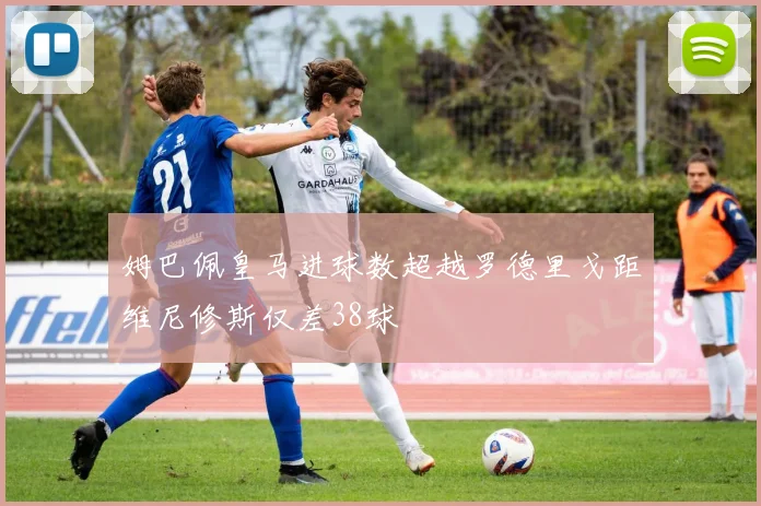 姆巴佩皇马进球数超越罗德里戈距维尼修斯仅差38球