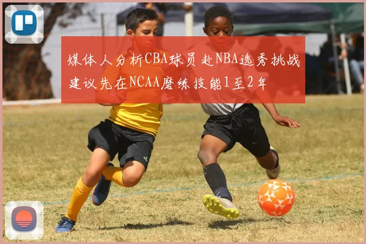 媒体人分析CBA球员赴NBA选秀挑战建议先在NCAA磨练技能1至2年