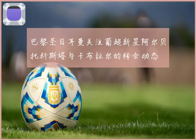 巴黎圣日耳曼关注葡超新星阿尔贝托科斯塔与卡布拉尔的转会动态