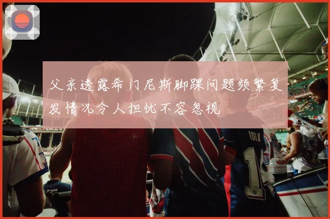 父亲透露希门尼斯脚踝问题频繁复发情况令人担忧不容忽视