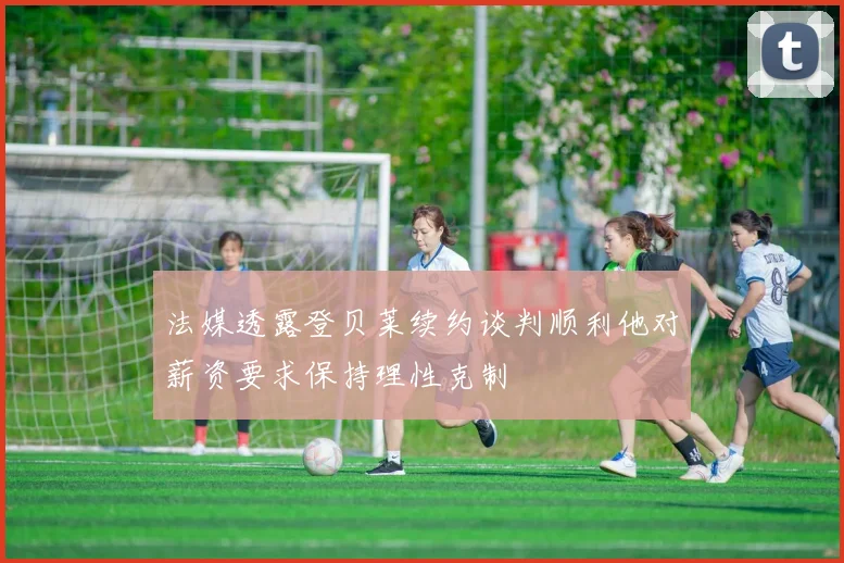 法媒透露登贝莱续约谈判顺利他对薪资要求保持理性克制