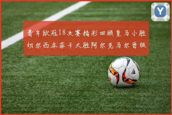 青年欧冠18决赛精彩回顾皇马小胜切尔西本菲卡大胜阿尔克马尔晋级