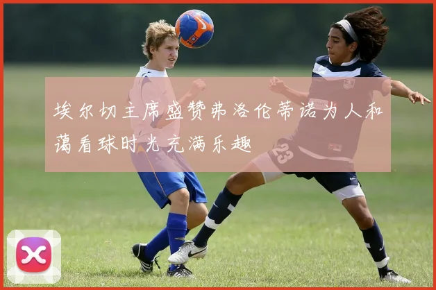 埃尔切主席盛赞弗洛伦蒂诺为人和蔼看球时光充满乐趣