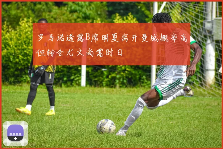 罗马诺透露B席明夏离开曼城概率高但转会尤文尚需时日