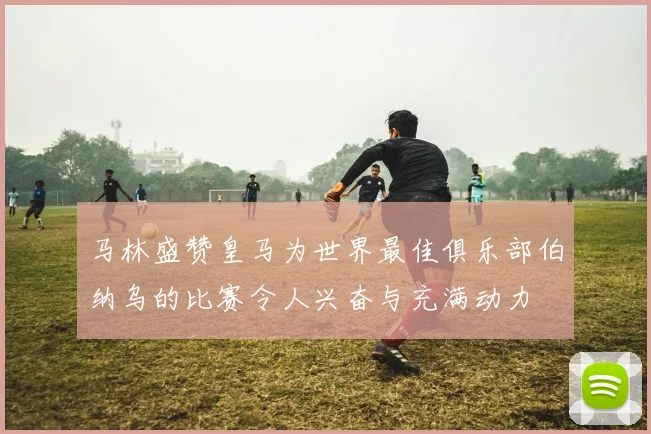 马林盛赞皇马为世界最佳俱乐部伯纳乌的比赛令人兴奋与充满动力