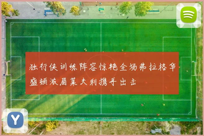 独行侠训练阵容惊艳全场弗拉格华盛顿浓眉莱夫利携手出击