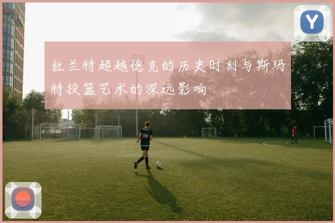 杜兰特超越德克的历史时刻与斯玛特投篮艺术的深远影响