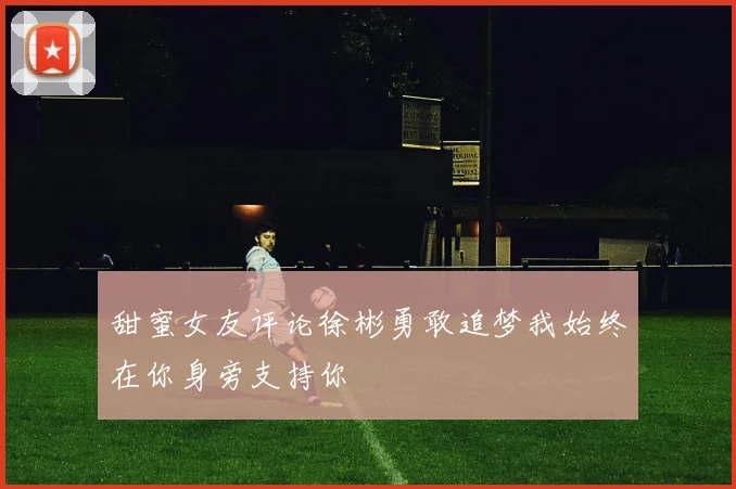 甜蜜女友评论徐彬勇敢追梦我始终在你身旁支持你