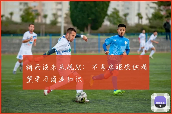 梅西谈未来规划：不考虑退役但渴望学习商业知识