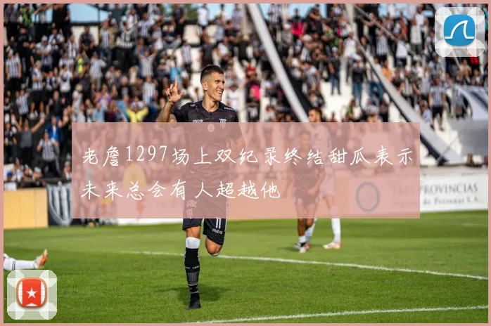 老詹1297场上双纪录终结甜瓜表示未来总会有人超越他