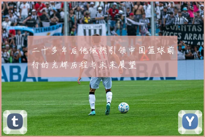 二十多年后他依然引领中国篮球前行的光辉历程与未来展望