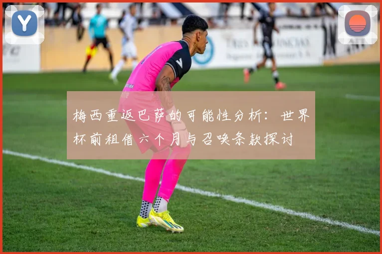 梅西重返巴萨的可能性分析：世界杯前租借六个月与召唤条款探讨