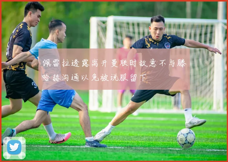 佩雷拉透露离开曼联时故意不与滕哈赫沟通以免被说服留下