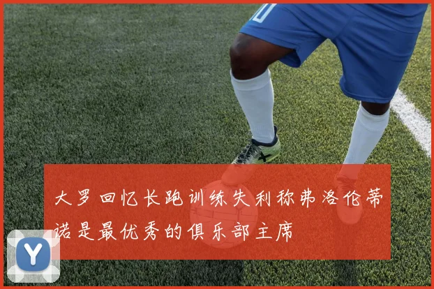 大罗回忆长跑训练失利称弗洛伦蒂诺是最优秀的俱乐部主席