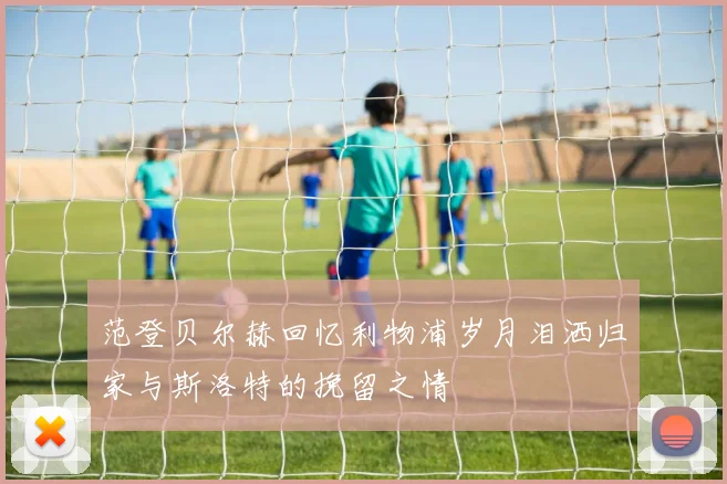 范登贝尔赫回忆利物浦岁月泪洒归家与斯洛特的挽留之情
