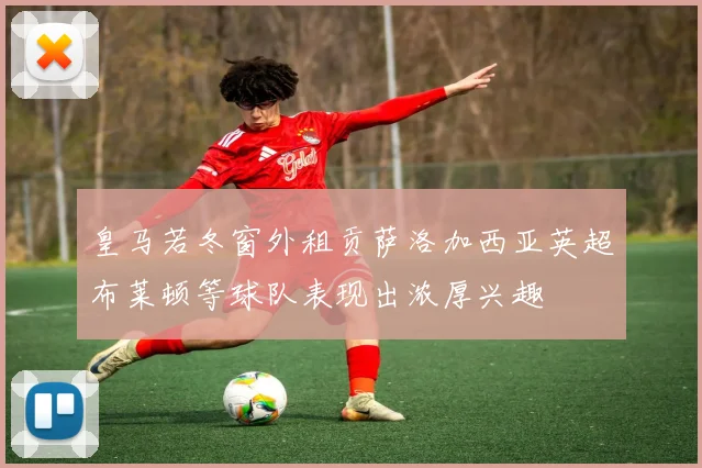 皇马若冬窗外租贡萨洛加西亚英超布莱顿等球队表现出浓厚兴趣