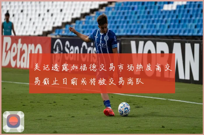 美记透露加福德交易市场热度高交易截止日前或将被交易离队