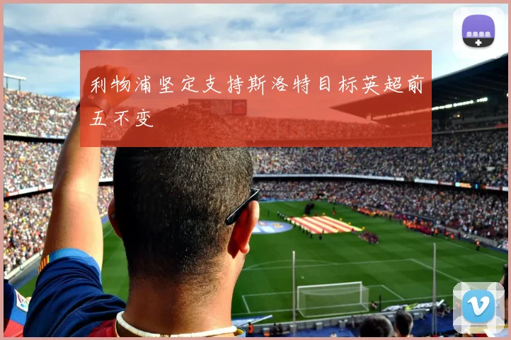 利物浦坚定支持斯洛特目标英超前五不变