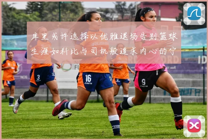 库里或许选择以优雅退场告别篮球生涯如科比与司机般追求内心的宁静