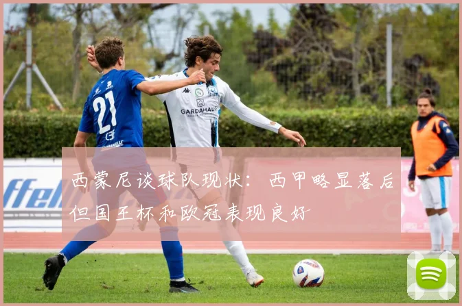 西蒙尼谈球队现状：西甲略显落后但国王杯和欧冠表现良好