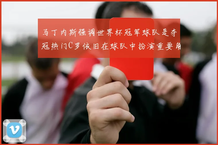 马丁内斯强调世界杯冠军球队是夺冠热门C罗依旧在球队中扮演重要角色