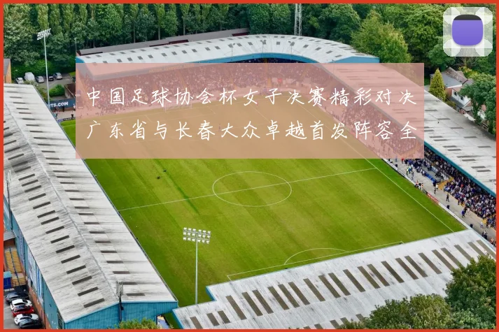 中国足球协会杯女子决赛精彩对决广东省与长春大众卓越首发阵容全面解析