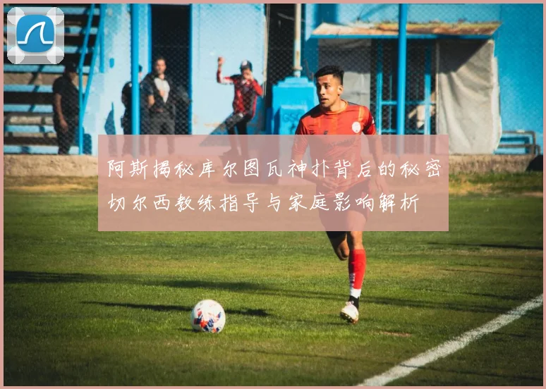 阿斯揭秘库尔图瓦神扑背后的秘密切尔西教练指导与家庭影响解析