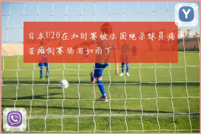 日本U20在加时赛被法国绝杀球员痛苦瘫倒赛场泪如雨下