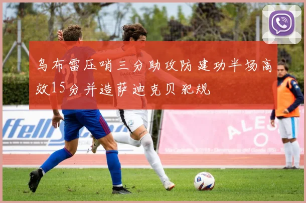 乌布雷压哨三分助攻防建功半场高效15分并造萨迪克贝犯规
