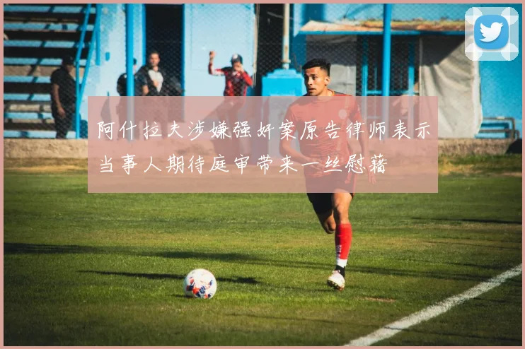 阿什拉夫涉嫌强奸案原告律师表示当事人期待庭审带来一丝慰藉
