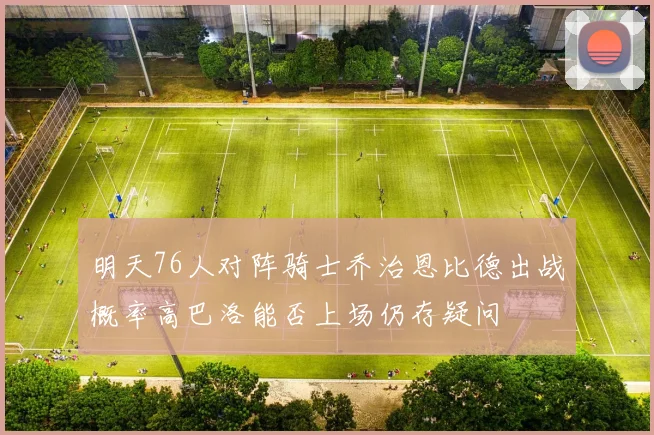 明天76人对阵骑士乔治恩比德出战概率高巴洛能否上场仍存疑问