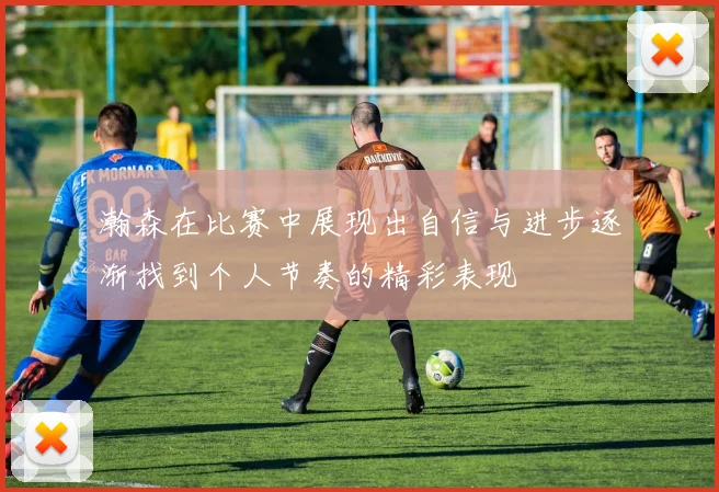 瀚森在比赛中展现出自信与进步逐渐找到个人节奏的精彩表现