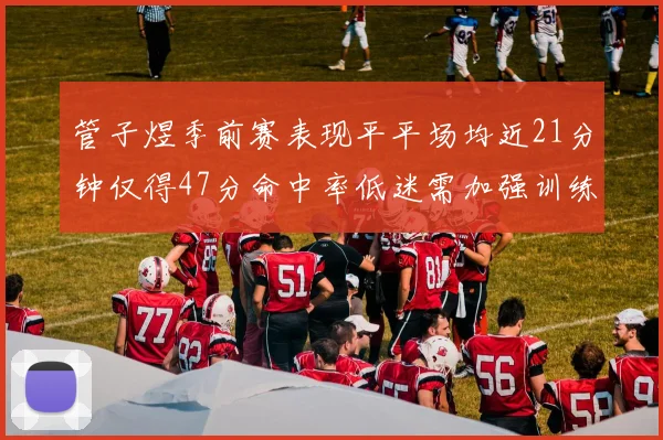 管子煜季前赛表现平平场均近21分钟仅得47分命中率低迷需加强训练